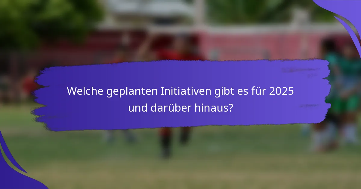 Welche geplanten Initiativen gibt es für 2025 und darüber hinaus?